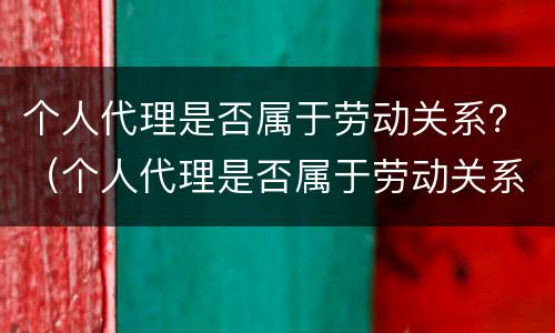 个人代理是否属于劳动关系？（个人代理是否属于劳动关系范围）
