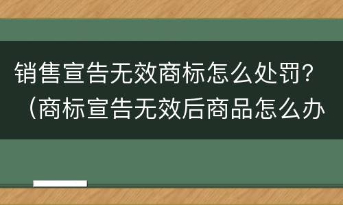 销售宣告无效商标怎么处罚？（商标宣告无效后商品怎么办）
