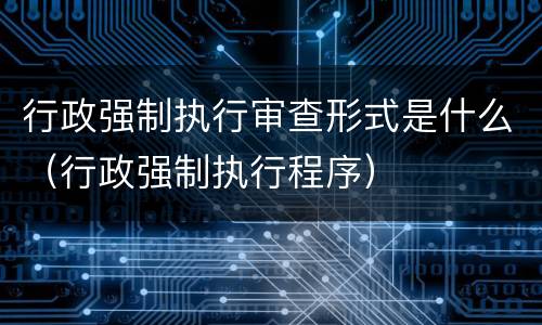 行政强制执行审查形式是什么（行政强制执行程序）