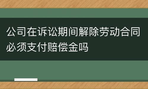 公司在诉讼期间解除劳动合同必须支付赔偿金吗