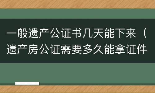一般遗产公证书几天能下来（遗产房公证需要多久能拿证件）