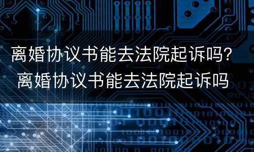 离婚协议书能去法院起诉吗？ 离婚协议书能去法院起诉吗