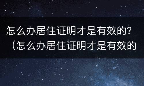 怎么办居住证明才是有效的？（怎么办居住证明才是有效的呢）