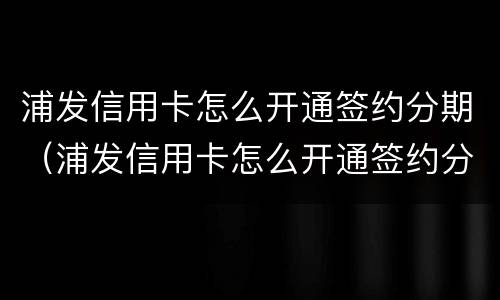 浦发信用卡怎么开通签约分期（浦发信用卡怎么开通签约分期业务）