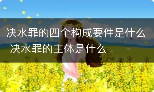 决水罪的四个构成要件是什么 决水罪的主体是什么
