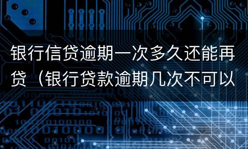 银行信贷逾期一次多久还能再贷（银行贷款逾期几次不可以再贷）