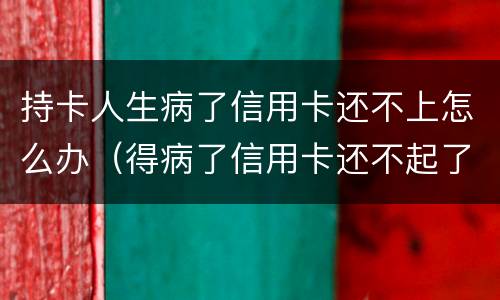 持卡人生病了信用卡还不上怎么办（得病了信用卡还不起了）