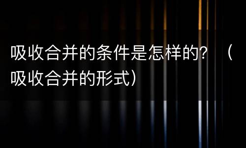 吸收合并的条件是怎样的？（吸收合并的形式）