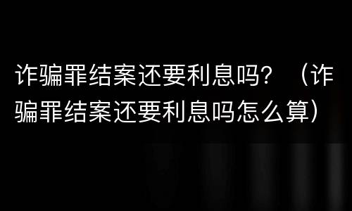 诈骗罪结案还要利息吗？（诈骗罪结案还要利息吗怎么算）