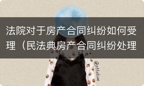法院对于房产合同纠纷如何受理（民法典房产合同纠纷处理办法）
