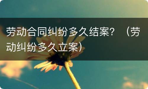 劳动合同纠纷多久结案？（劳动纠纷多久立案）