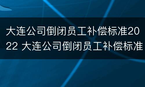 大连公司倒闭员工补偿标准2022 大连公司倒闭员工补偿标准2022年