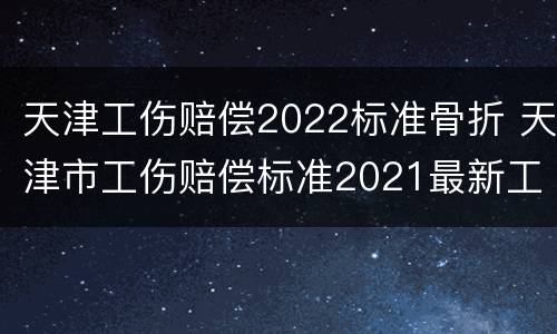 天津工伤赔偿2022标准骨折 天津市工伤赔偿标准2021最新工伤赔偿标准