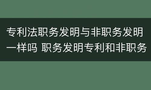 专利法职务发明与非职务发明一样吗 职务发明专利和非职务发明专利