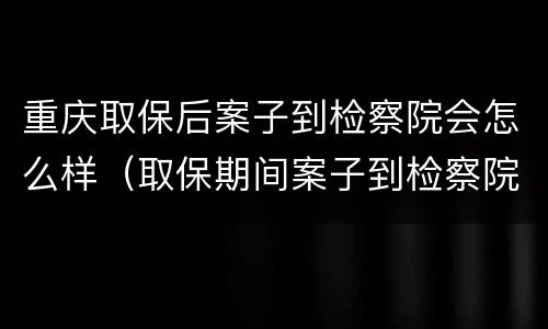 重庆取保后案子到检察院会怎么样（取保期间案子到检察院是否还会羁押）