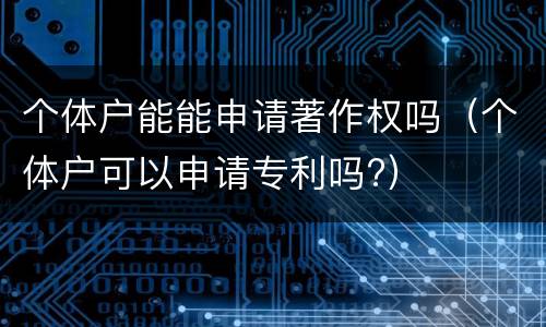 个体户能能申请著作权吗（个体户可以申请专利吗?）