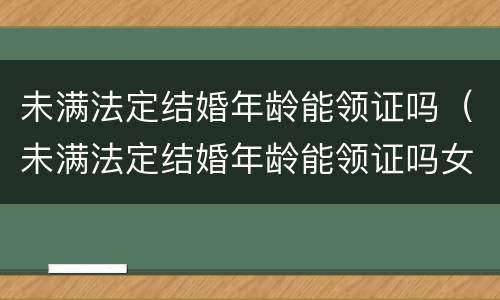 未满法定结婚年龄能领证吗（未满法定结婚年龄能领证吗女）