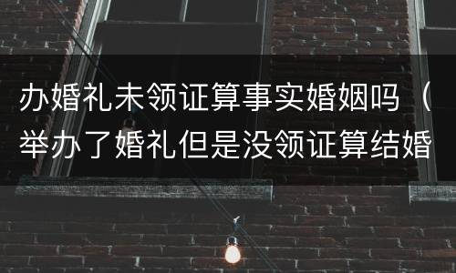 办婚礼未领证算事实婚姻吗（举办了婚礼但是没领证算结婚吗民法典）