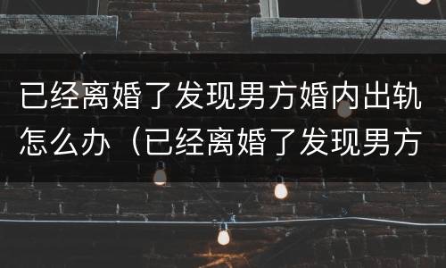 已经离婚了发现男方婚内出轨怎么办（已经离婚了发现男方婚内出轨怎么办呢）