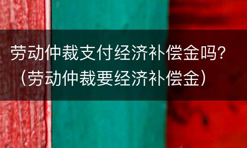劳动仲裁支付经济补偿金吗？（劳动仲裁要经济补偿金）