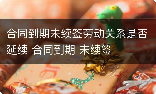 合同到期未续签劳动关系是否延续 合同到期 未续签
