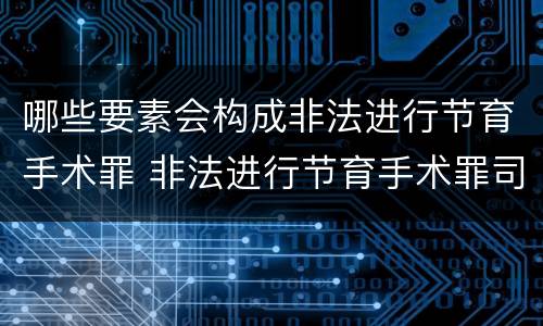 哪些要素会构成非法进行节育手术罪 非法进行节育手术罪司法解释