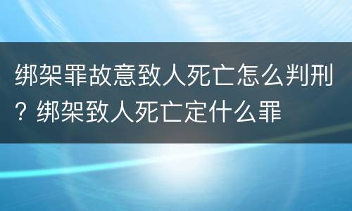 绑架罪故意致人死亡怎么判刑? 绑架致人死亡定什么罪