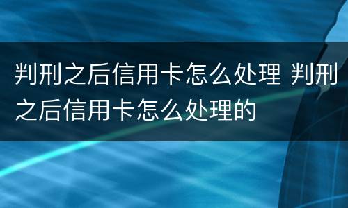 判刑之后信用卡怎么处理 判刑之后信用卡怎么处理的