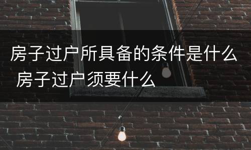 房子过户所具备的条件是什么 房子过户须要什么