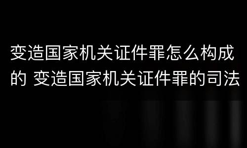 变造国家机关证件罪怎么构成的 变造国家机关证件罪的司法认定