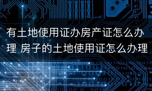 有土地使用证办房产证怎么办理 房子的土地使用证怎么办理