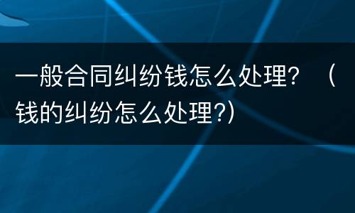 一般合同纠纷钱怎么处理？（钱的纠纷怎么处理?）