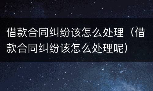 借款合同纠纷该怎么处理（借款合同纠纷该怎么处理呢）