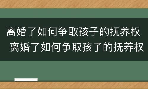 离婚了如何争取孩子的抚养权 离婚了如何争取孩子的抚养权视频
