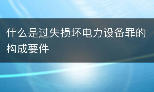 什么是过失损坏电力设备罪的构成要件