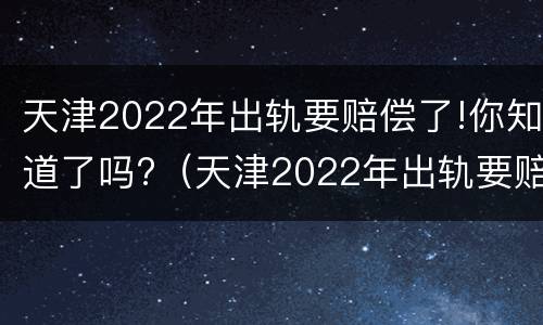 天津2022年出轨要赔偿了!你知道了吗?（天津2022年出轨要赔偿了!你知道了吗）