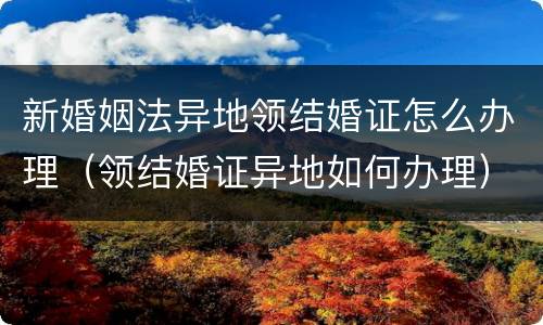 新婚姻法异地领结婚证怎么办理（领结婚证异地如何办理）