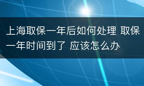 上海取保一年后如何处理 取保一年时间到了 应该怎么办