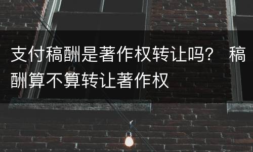 支付稿酬是著作权转让吗？ 稿酬算不算转让著作权