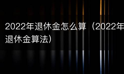 2022年退休金怎么算（2022年退休金算法）