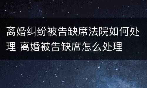 离婚纠纷被告缺席法院如何处理 离婚被告缺席怎么处理