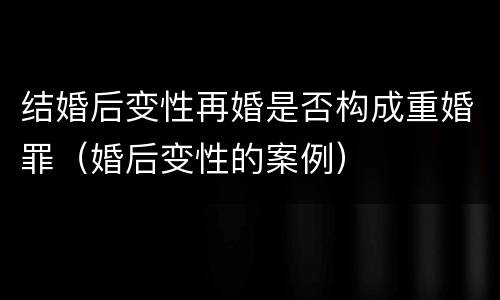 结婚后变性再婚是否构成重婚罪（婚后变性的案例）