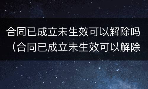 合同已成立未生效可以解除吗（合同已成立未生效可以解除吗法律规定）