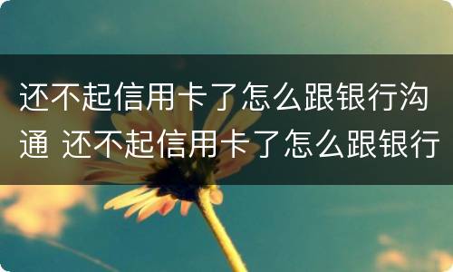 还不起信用卡了怎么跟银行沟通 还不起信用卡了怎么跟银行沟通还款