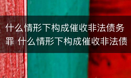 什么情形下构成催收非法债务罪 什么情形下构成催收非法债务罪