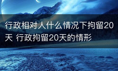 行政相对人什么情况下拘留20天 行政拘留20天的情形