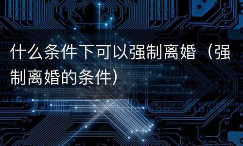 什么条件下可以强制离婚（强制离婚的条件）