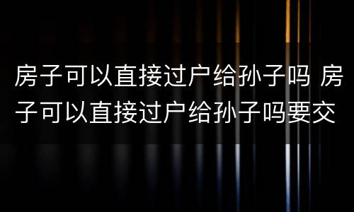 房子可以直接过户给孙子吗 房子可以直接过户给孙子吗要交税吗