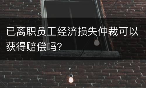已离职员工经济损失仲裁可以获得赔偿吗？