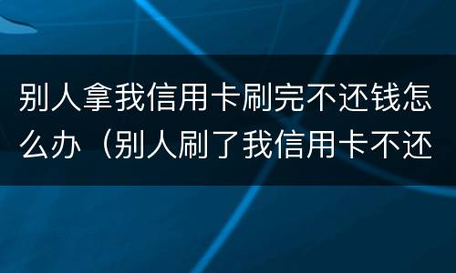 别人拿我信用卡刷完不还钱怎么办（别人刷了我信用卡不还钱怎么办）